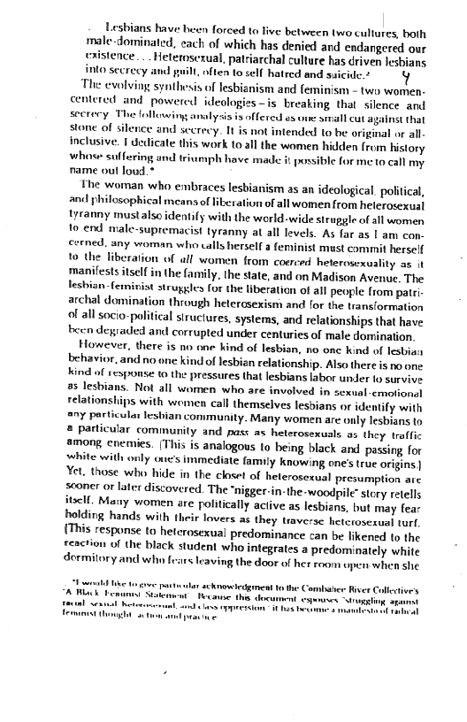 Lesbians have been forced to live between two cultures, both

male-dominated, each of which has denied and endangered our

‘stence. . . Heteroserual, patriarchal culture has driven lesbians
into secrecy and pill, often to cel hatred and suicide.” Y

The evolving synthesis of lesbianism and feminism - two women-
centered and powered ideologies—is breaking that silence and
secrecy TH nalysis is offered es une small cut against that
stone of silence and secrecy. It is not intended to be original or all-
inclusive. I dedicate this work to all the women hidden from history
whose suffering and triumph have made it possible for me to call my
name out loud.

The woman who embraces lesbianism as an ideological. politica,
and philosophical means of of all women from helerosexual
tyranny must also identify with the world-wide struggle of all women
to end male-supremacist tyranny at all levels. As far as | am con-
cerned, any woman who calls herself a feminist must commit herself
to the liberation of all women from coerced heterosexuality as it
‘manifests itself in the family, the state, and on Madison Avenue. The
lesbian feminist struggles for the liberation of all people from patti
archal domination through heterosexism and for the transformation
of all socio-political structures, systems, and relationships that have
been degraded and corrupted under centuries of male domination.

However, there is no one hind of lesbian, no one kind of lesbian
behavior, and no one kind of lesbian relationship. Also there is no one
kind of response to the pressures that lesbians labor under lo survive
a5 lesbians. Not all women who are involved in sexual-cmofional
relationships with women call themselves lesbians or identify with
sry particular lesbian community. Many women are only lesbians to
# particular community and pas: as heterosexuals as they traffic
among enemies. (This is analogous to being black and passing for
white with only one’s immediate family knowing one's true origins |
Yet. those who hide in the closet of heterosexual presumption are
sconer or later discovered. The “nigger-in-the-woodpile” story retells
itself, Many women are politically active as lesbians, but may fear
holding hands with their lovers as they traverse hetcioseaual turf
(This response to heterosexual predominance can be likened to the
reaction of the black student who integrates a predominately white

ory and who fests leaving the door of her room upen when she

 

 

 

 

   

followings

  

 

 

 

 

 

 

lar acknowledgment tothe Combalie River Collective
Hecanse ths document espasnes “Mri spine

md las oppression ihe Heaton

peaine

     

 
